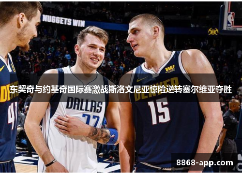 东契奇与约基奇国际赛激战斯洛文尼亚惊险逆转塞尔维亚夺胜