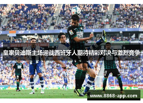 皇家贝迪斯主场迎战西班牙人期待精彩对决与激烈竞争